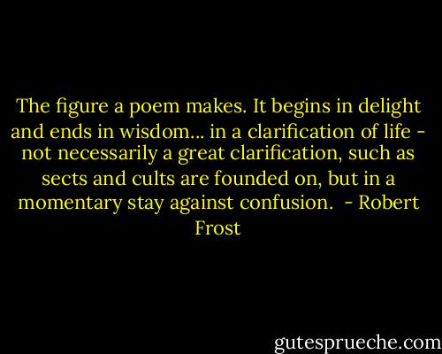 The figure a poem makes. It begins in delight and ends in wisdom... in a clarification of life - not necessarily a great clarification, such as sects and cults are founded on, but in a momentary stay against confusion.  - Robert Frost