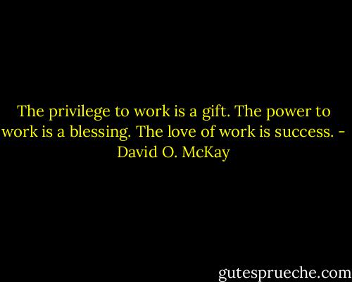 The privilege to work is a gift.<br />The power to work is a blessing.<br />The love of work is success. - David O. McKay