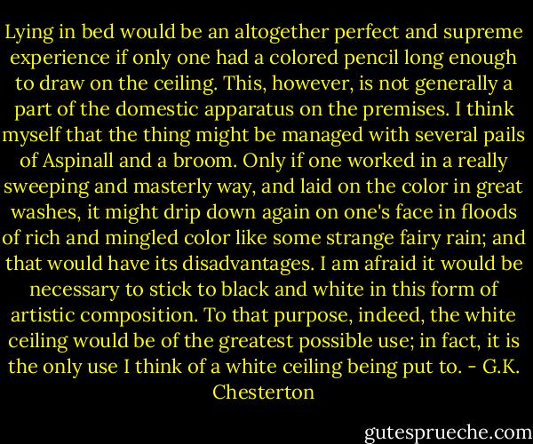 Lying in bed would be an altogether perfect and supreme experience if only one had a colored pencil long enough to draw on the ceiling. This, however, is not generally a part of the domestic apparatus on the premises. I think myself that the thing might be managed with several pails of Aspinall and a broom. Only if one worked in a really sweeping and masterly way, and laid on the color in great washes, it might drip down again on one's face in floods of rich and mingled color like some strange fairy rain; and that would have its disadvantages. I am afraid it would be necessary to stick to black and white in this form of artistic composition. To that purpose, indeed, the white ceiling would be of the greatest possible use; in fact, it is the only use I think of a white ceiling being put to. - G.K. Chesterton