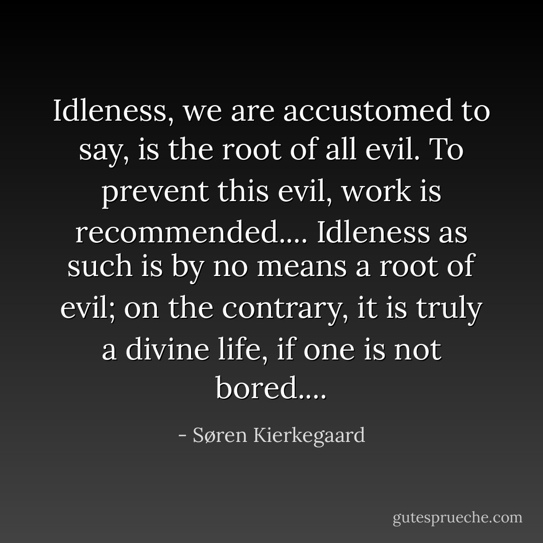 Idleness, we are accustomed to say, is the root of all evil. To prevent this evil, work is recommended.... Idleness as such is by no means a root of evil; on the contrary, it is truly a divine life, if one is not bored.... - Søren Kierkegaard