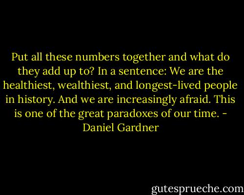 Put all these numbers together and what do they add up to? In a sentence: We are the healthiest, wealthiest, and longest-lived people in history. And we are increasingly afraid. This is one of the great paradoxes of our time. - Daniel Gardner