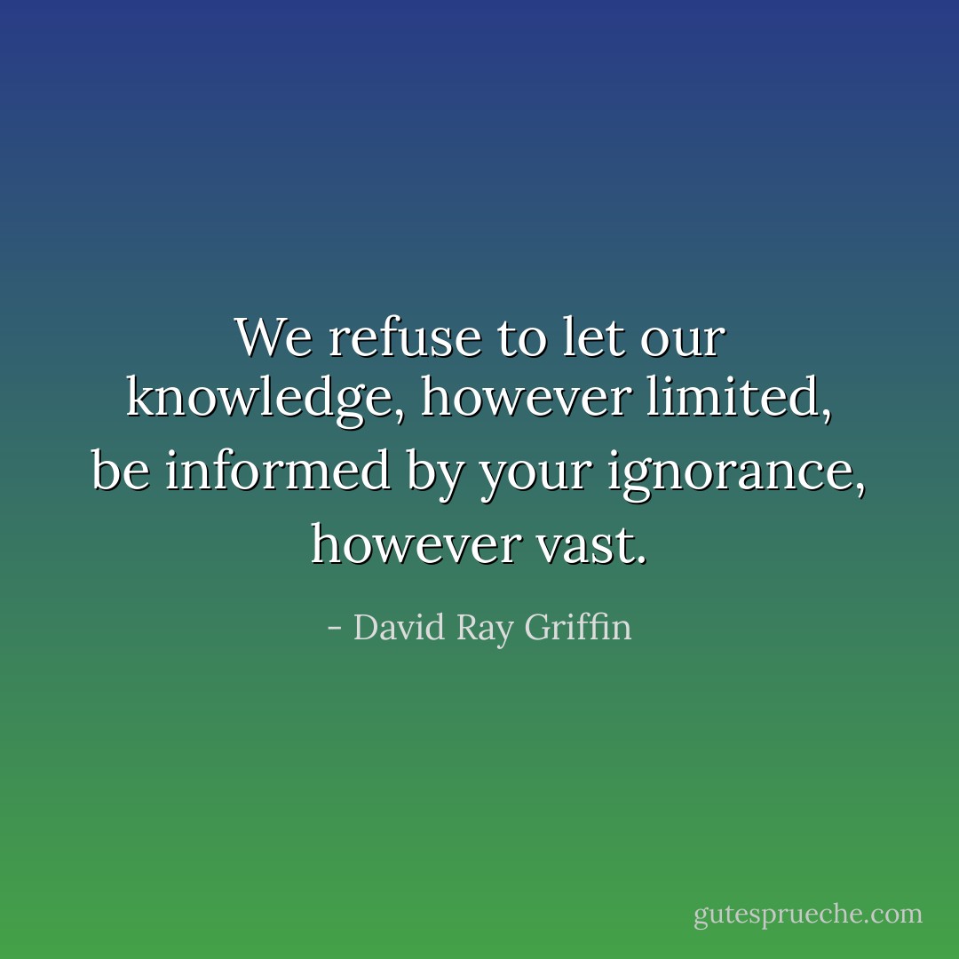 We refuse to let our knowledge, however limited, be informed by your ignorance, however vast. - David Ray Griffin