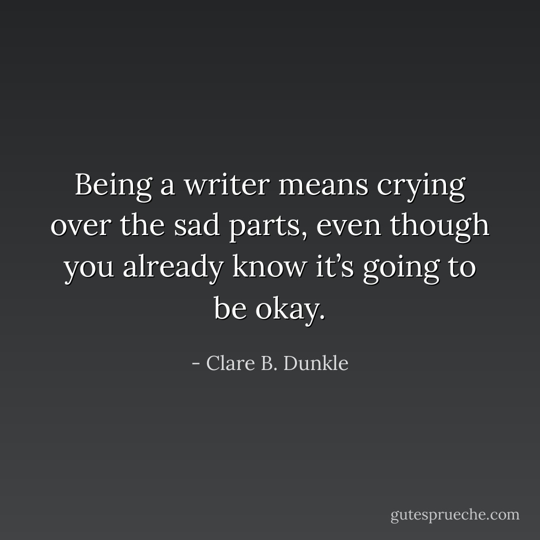 Being a writer means crying over the sad parts, even though you already know it’s going to be okay. - Clare B. Dunkle