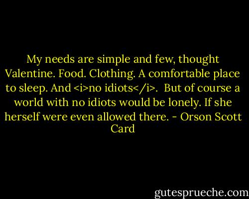 My needs are simple and few, thought Valentine. Food. Clothing. A comfortable place to sleep. And <i>no idiots</i>.<br /><br />But of course a world with no idiots would be lonely. If she herself were even allowed there. - Orson Scott Card