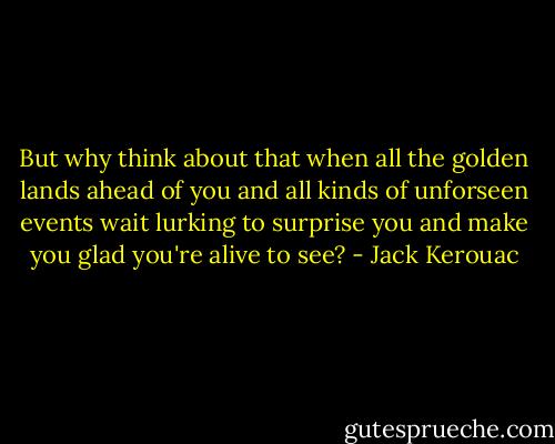 But why think about that when all the golden lands ahead of you and all kinds of unforseen events wait lurking to surprise you and make you glad you're alive to see? - Jack Kerouac