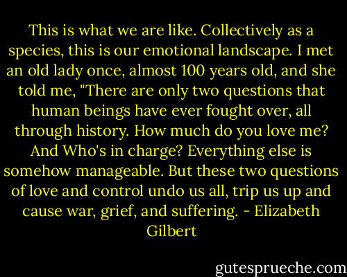 This is what we are like. Collectively as a species, this is our emotional landscape. I met an old lady once, almost 100 years old, and she told me, "There are only two questions that human beings have ever fought over, all through history. How much do you love me? And Who's in charge? Everything else is somehow manageable. But these two questions of love and control undo us all, trip us up and cause war, grief, and suffering. - Elizabeth Gilbert
