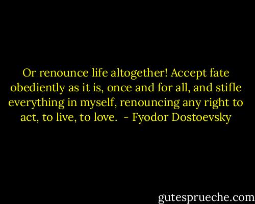 Or renounce life altogether! Accept fate obediently as it is, once and for all, and stifle everything in myself, renouncing any right to act, to live, to love.  - Fyodor Dostoevsky