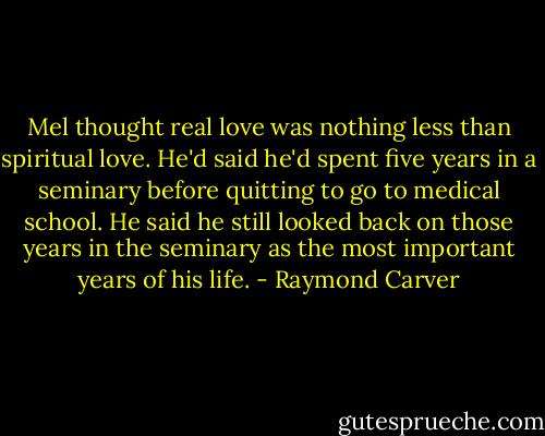 Mel thought real love was nothing less than spiritual love. He'd said he'd spent five years in a seminary before quitting to go to medical school. He said he still looked back on those years in the seminary as the most important years of his life. - Raymond Carver
