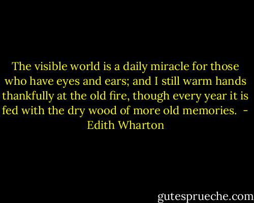 The visible world is a daily miracle for those who have eyes and ears; and I still warm hands thankfully at the old fire, though every year it is fed with the dry wood of more old memories.  - Edith Wharton