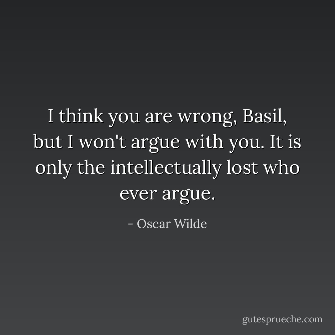 I think you are wrong, Basil, but I won't argue with you. It is only the intellectually lost who ever argue. - Oscar Wilde