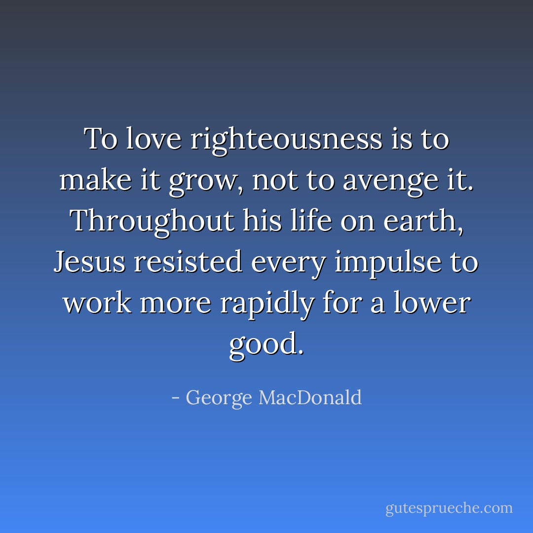 To love righteousness is to make it grow, not to avenge it. Throughout his life on earth, Jesus resisted every impulse to work more rapidly for a lower good. - George MacDonald