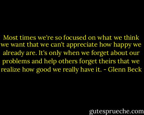 Most times we're so focused on what we think we want that we can't appreciate how happy we already are. It's only when we forget about our problems and help others forget theirs that we realize how good we really have it. - Glenn Beck