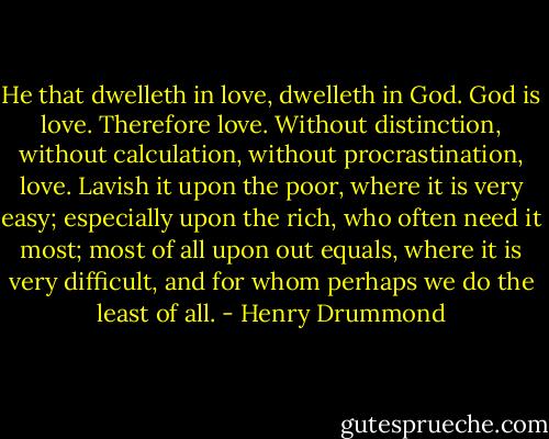 He that dwelleth in love, dwelleth in God. God is love. Therefore love. Without distinction, without calculation, without procrastination, love. Lavish it upon the poor, where it is very easy; especially upon the rich, who often need it most; most of all upon out equals, where it is very difficult, and for whom perhaps we do the least of all. - Henry Drummond