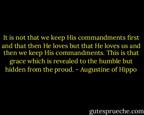 It is not that we keep His commandments first and that then He loves but that He loves us and then we keep His commandments. This is that grace which is revealed to the humble but hidden from the proud. - Augustine of Hippo