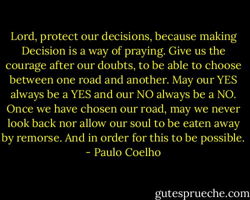 Lord, protect our decisions, because making Decision is a way of praying. Give us the courage after our doubts, to be able to choose between one road and another. May our YES always be a YES and our NO always be a NO. Once we have chosen our road, may we never look back nor allow our soul to be eaten away by remorse. And in order for this to be possible. - Paulo Coelho