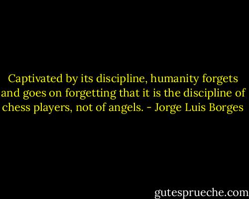 Captivated by its discipline, humanity forgets and goes on forgetting that it is the discipline of chess players, not of angels. - Jorge Luis Borges