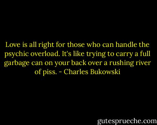 Love is all right for those who can handle the psychic overload. It's like trying to carry a full garbage can on your back over a rushing river of piss. - Charles Bukowski