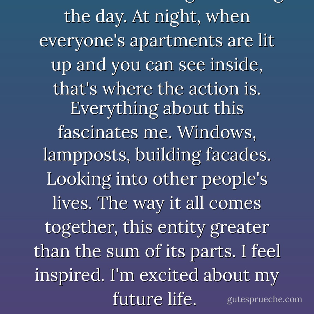 Walks are never as good during the day. At night, when everyone's apartments are lit up and you can see inside, that's where the action is. Everything about this fascinates me. Windows, lampposts, building facades. Looking into other people's lives. The way it all comes together, this entity greater than the sum of its parts. I feel inspired. I'm excited about my future life.  - Susane Colasanti