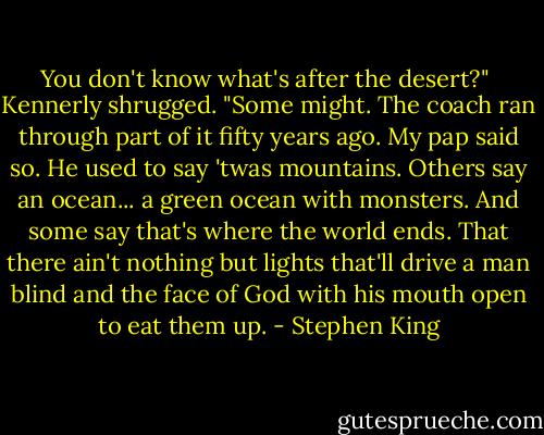 You don't know what's after the desert?"<br /><br />Kennerly shrugged. "Some might. The coach ran through part of it fifty years ago. My pap said so. He used to say 'twas mountains. Others say an ocean... a green ocean with monsters. And some say that's where the world ends. That there ain't nothing but lights that'll drive a man blind and the face of God with his mouth open to eat them up. - Stephen King