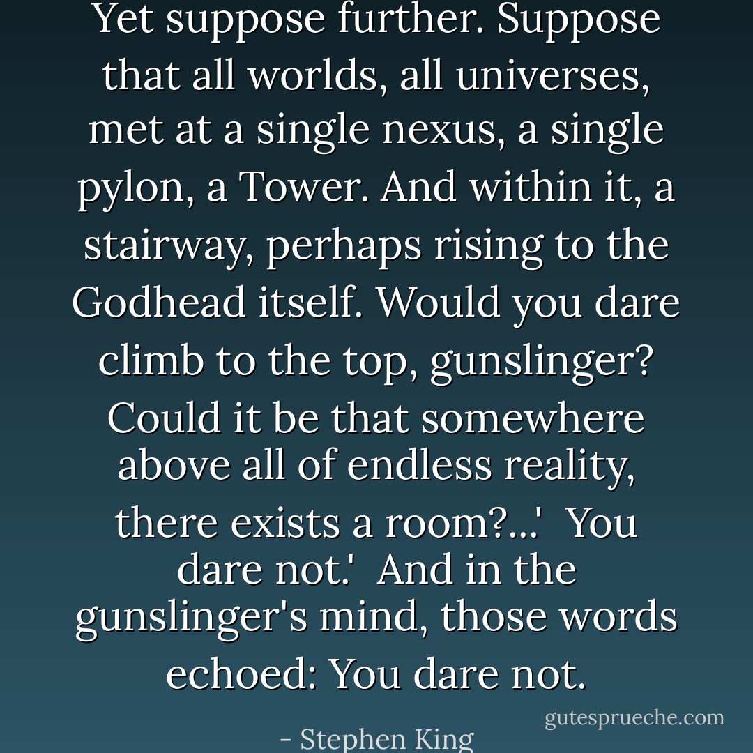 Yet suppose further. Suppose that all worlds, all universes, met at a single nexus, a single pylon, a Tower. And within it, a stairway, perhaps rising to the Godhead itself. Would you dare climb to the top, gunslinger? Could it be that somewhere above all of endless reality, there exists a room?...'<br /><br />You dare not.'<br /><br />And in the gunslinger's mind, those words echoed: You dare not. - Stephen King