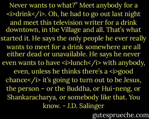 Never wants to what?”<br />Meet anybody for a <i>drink</i>. Oh, he had to go out last night and meet this television writer for a drink downtown, in the Village and all. That’s what started it. He says the only people he ever really wants to meet for a drink somewhere are all either dead or unavailable. He says he never even wants to have <i>lunch</i> with anybody, even, unless he thinks there’s a <i>good chance</i> it’s going to turn out to be Jesus, the person – or the Buddha, or Hui-neng, or Shankaracharya, or somebody like that. You know. - J.D. Salinger