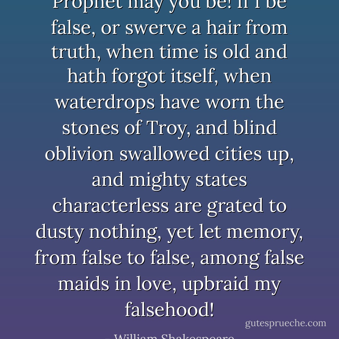 Prophet may you be!<br />If I be false, or swerve a hair from truth,<br />when time is old and hath forgot itself,<br />when waterdrops have worn the stones of Troy,<br />and blind oblivion swallowed cities up,<br />and mighty states characterless are grated<br />to dusty nothing, yet let memory,<br />from false to false, among false maids in love,<br />upbraid my falsehood! - William Shakespeare