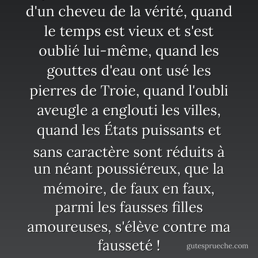 Si je suis faux, ou si je m'écarte d'un cheveu de la vérité, quand le temps est vieux et s'est oublié lui-même, quand les gouttes d'eau ont usé les pierres de Troie, quand l'oubli aveugle a englouti les villes, quand les États puissants et sans caractère sont réduits à un néant poussiéreux, que la mémoire, de faux en faux, parmi les fausses filles amoureuses, s'élève contre ma fausseté ! - William Shakespeare
