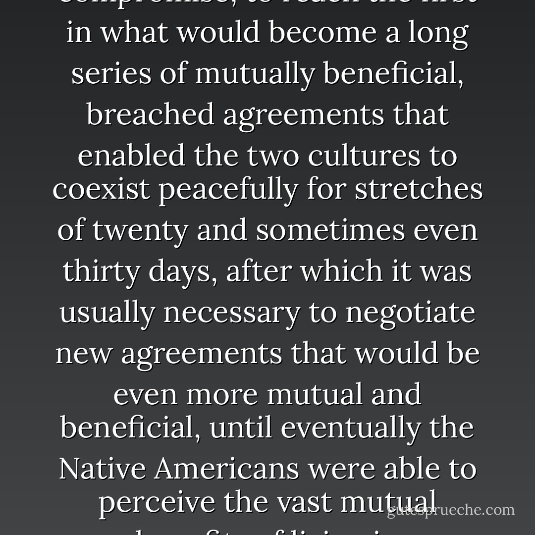 Thus the white men and Native Americans were able, through the spirit of goodwill and compromise, to reach the first in what would become a long series of mutually beneficial, breached agreements that enabled the two cultures to coexist peacefully for stretches of twenty and sometimes even thirty days, after which it was usually necessary to negotiate new agreements that would be even more mutual and beneficial, until eventually the Native Americans were able to perceive the vast mutual benefits of living in rock-strewn sectors of South Dakota. - Dave Barry
