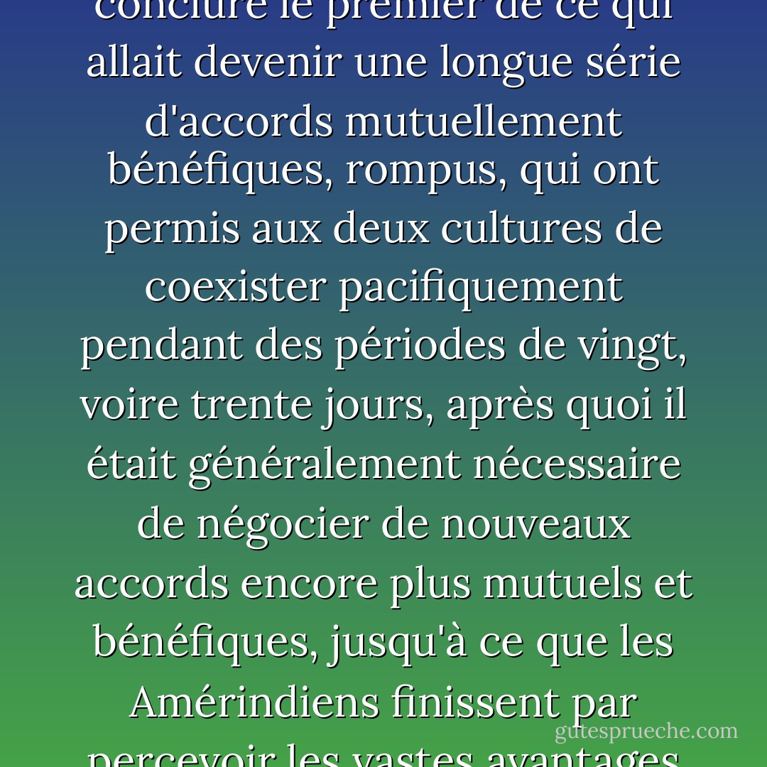 C'est ainsi que les hommes blancs et les Amérindiens ont pu, dans un esprit de bonne volonté et de compromis, conclure le premier de ce qui allait devenir une longue série d'accords mutuellement bénéfiques, rompus, qui ont permis aux deux cultures de coexister pacifiquement pendant des périodes de vingt, voire trente jours, après quoi il était généralement nécessaire de négocier de nouveaux accords encore plus mutuels et bénéfiques, jusqu'à ce que les Amérindiens finissent par percevoir les vastes avantages mutuels de la vie dans les secteurs du Dakota du Sud parsemés de rochers. - Dave Barry