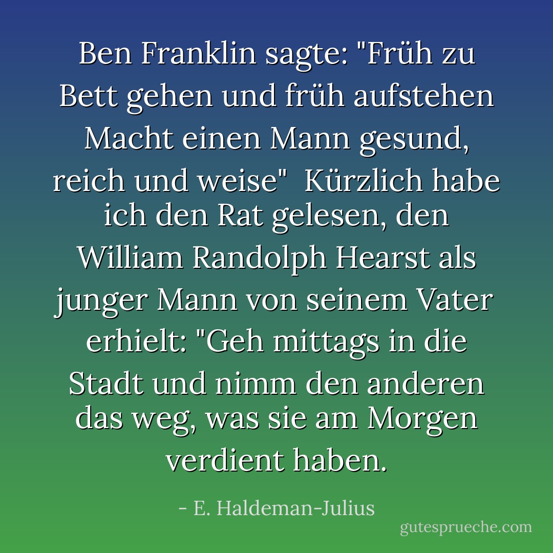 <a href="https://www.goodreads.com/author/show/289513.Ben_Franklin" title="Ben Franklin" rel="nofollow noopener">Ben Franklin</a> sagte:<br />"Früh zu Bett gehen und früh aufstehen<br />Macht einen Mann gesund, reich und weise"<br /><br />Kürzlich habe ich den Rat gelesen, den William Randolph Hearst als junger Mann von seinem Vater erhielt:<br />"Geh mittags in die Stadt und nimm den anderen das weg, was sie am Morgen verdient haben. - E. Haldeman-Julius<