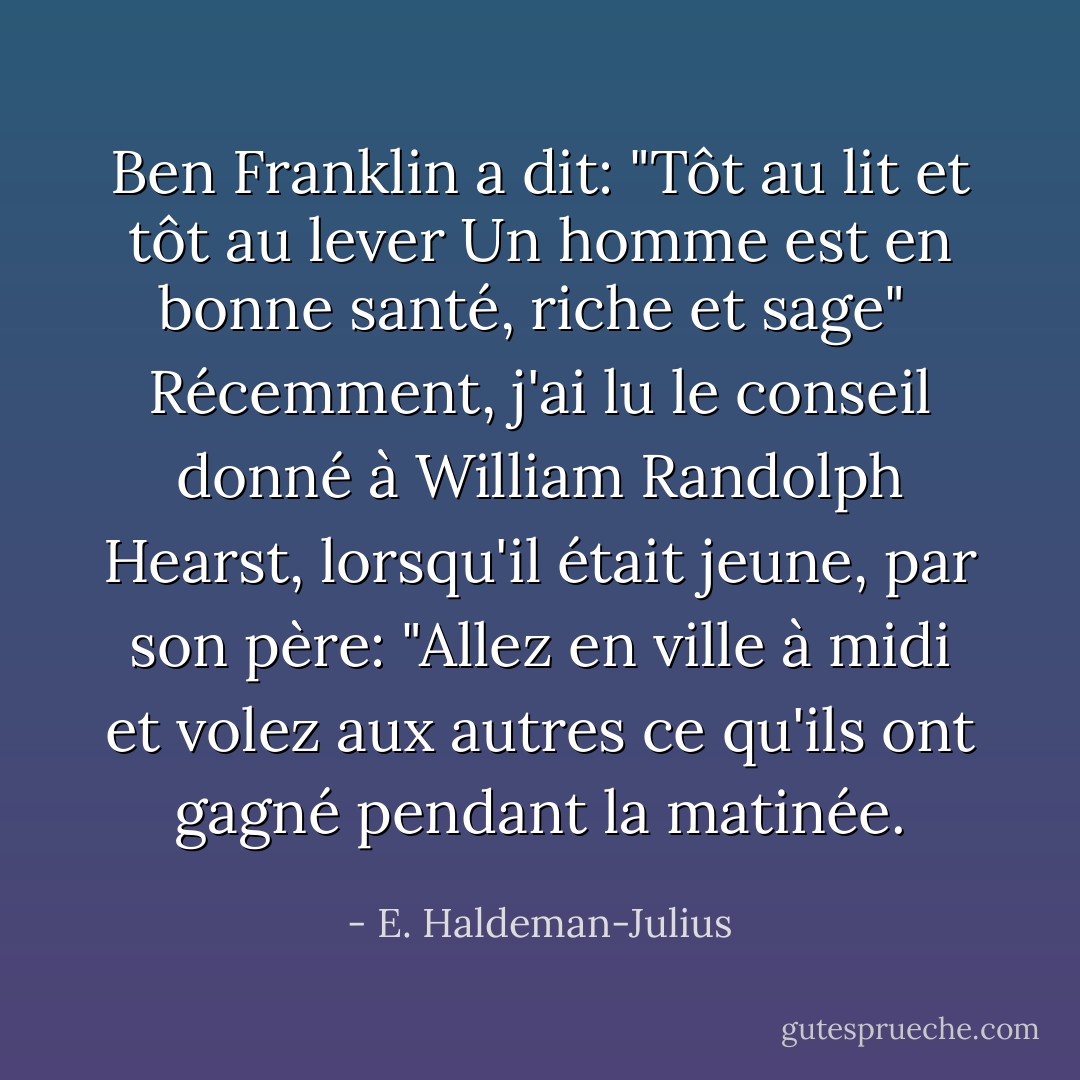 <a href="https://www.goodreads.com/author/show/289513.Ben_Franklin" title="Ben Franklin" rel="nofollow noopener">Ben Franklin</a> a dit:<br />"Tôt au lit et tôt au lever<br />Un homme est en bonne santé, riche et sage"<br /><br />Récemment, j'ai lu le conseil donné à William Randolph Hearst, lorsqu'il était jeune, par son père:<br />"Allez en ville à midi et volez aux autres ce qu'ils ont gagné pendant la matinée. - E. Haldeman-Julius