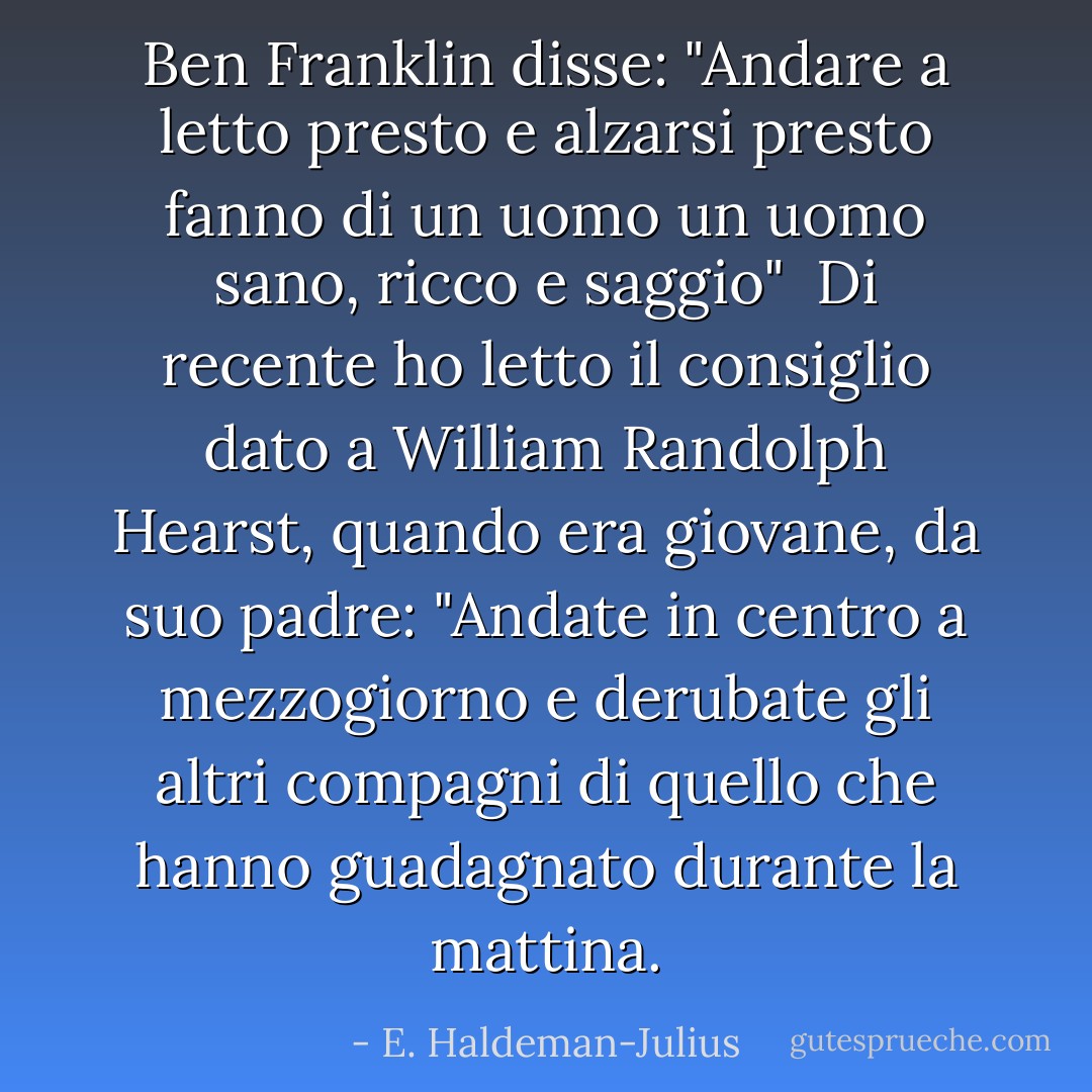 <a href="https://www.goodreads.com/author/show/289513.Ben_Franklin" title="Ben Franklin" rel="nofollow noopener">Ben Franklin</a> disse:<br />"Andare a letto presto e alzarsi presto<br />fanno di un uomo un uomo sano, ricco e saggio"<br /><br />Di recente ho letto il consiglio dato a William Randolph Hearst, quando era giovane, da suo padre:<br />"Andate in centro a mezzogiorno e derubate gli altri compagni di quello che hanno guadagnato durante la mattina. - E. Haldeman-Julius