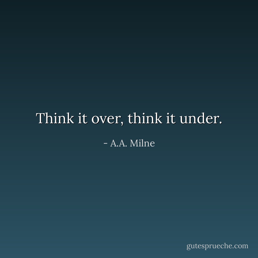 Think it over, think it under. - A.A. Milne