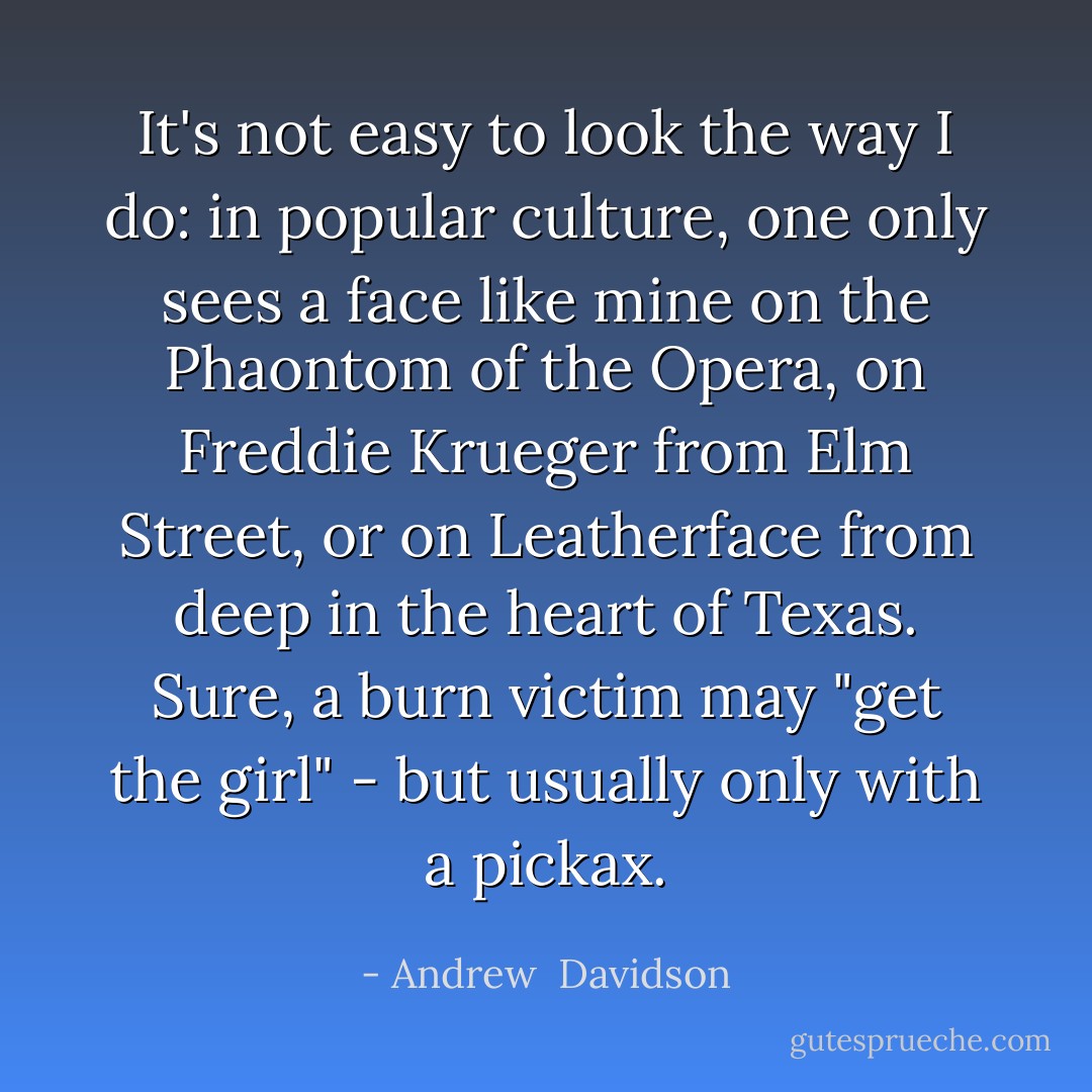 It's not easy to look the way I do: in popular culture, one only sees a face like mine on the Phaontom of the Opera, on Freddie Krueger from Elm Street, or on Leatherface from deep in the heart of Texas. Sure, a burn victim may "get the girl" - but usually only with a pickax. - Andrew  Davidson