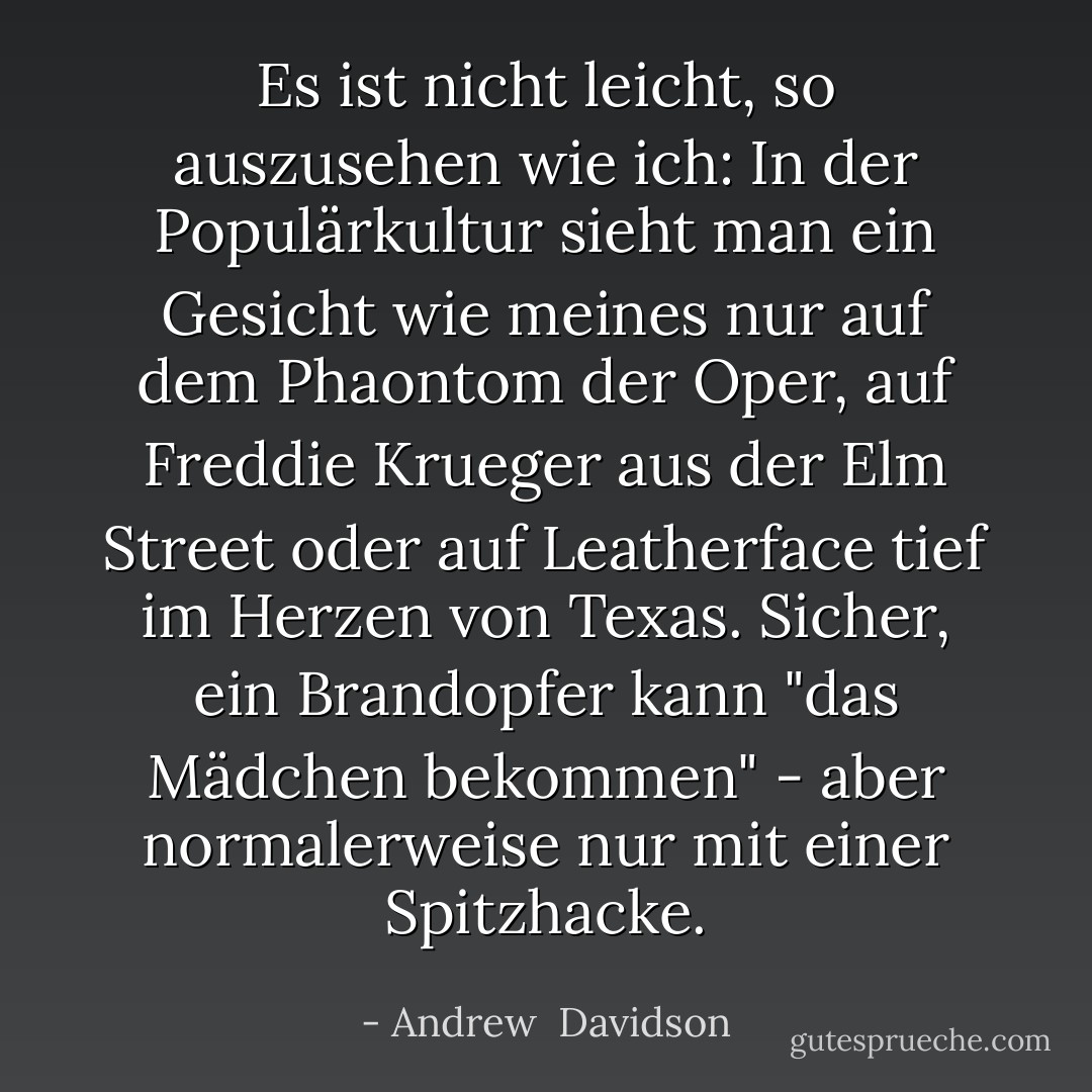 Es ist nicht leicht, so auszusehen wie ich: In der Populärkultur sieht man ein Gesicht wie meines nur auf dem Phaontom der Oper, auf Freddie Krueger aus der Elm Street oder auf Leatherface tief im Herzen von Texas. Sicher, ein Brandopfer kann "das Mädchen bekommen" - aber normalerweise nur mit einer Spitzhacke. - Andrew  Davidson<