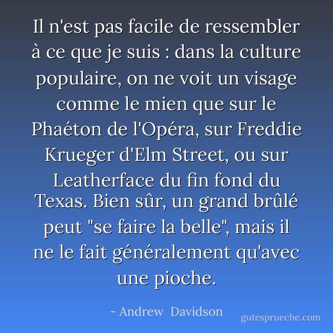 Il n'est pas facile de ressembler à ce que je suis : dans la culture populaire, on ne voit un visage comme le mien que sur le Phaéton de l'Opéra, sur Freddie Krueger d'Elm Street, ou sur Leatherface du fin fond du Texas. Bien sûr, un grand brûlé peut "se faire la belle", mais il ne le fait généralement qu'avec une pioche. - Andrew  Davidson