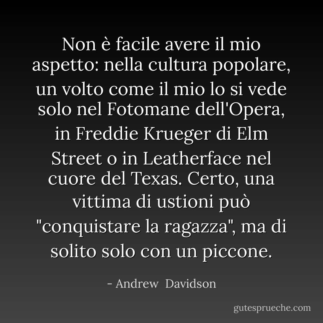 Non è facile avere il mio aspetto: nella cultura popolare, un volto come il mio lo si vede solo nel Fotomane dell'Opera, in Freddie Krueger di Elm Street o in Leatherface nel cuore del Texas. Certo, una vittima di ustioni può "conquistare la ragazza", ma di solito solo con un piccone. - Andrew  Davidson
