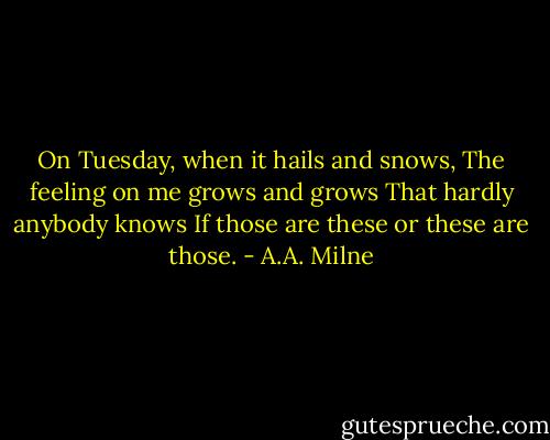 On Tuesday, when it hails and snows,<br />The feeling on me grows and grows<br />That hardly anybody knows<br />If those are these or these are those. - A.A. Milne