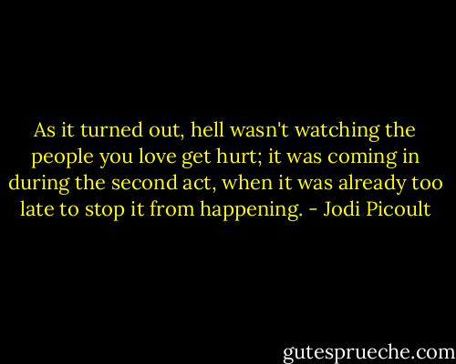 As it turned out, hell wasn't watching the people you love get hurt; it was coming in during the second act, when it was already too late to stop it from happening. - Jodi Picoult