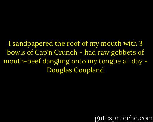 I sandpapered the roof of my mouth with 3 bowls of Cap'n Crunch - had raw gobbets of mouth-beef dangling onto my tongue all day - Douglas Coupland