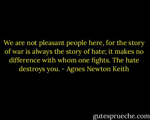 We are not pleasant people here, for the story of war is always the story of hate; it makes no difference with whom one fights. The hate destroys you. - Agnes Newton Keith