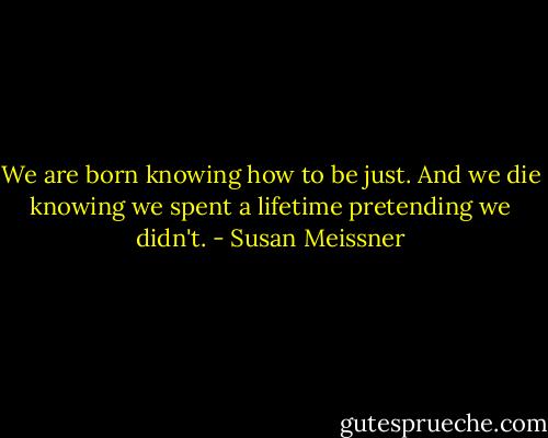 We are born knowing how to be just. And we die knowing we spent a lifetime pretending we didn't. - Susan Meissner