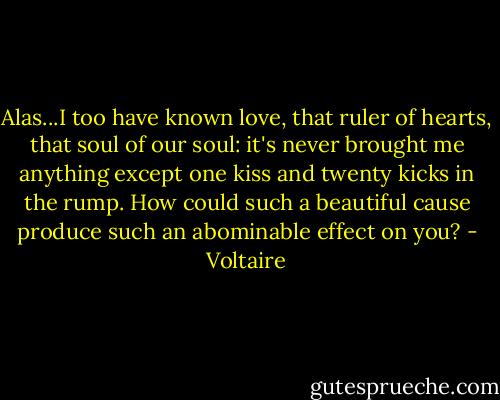 Alas...I too have known love, that ruler of hearts, that soul of our soul: it's never brought me anything except one kiss and twenty kicks in the rump. How could such a beautiful cause produce such an abominable effect on you? - Voltaire