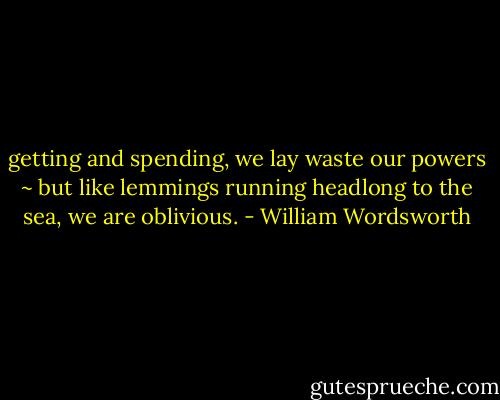 getting and spending, we lay waste our powers ~ but like lemmings running headlong to the sea, we are oblivious. - William Wordsworth