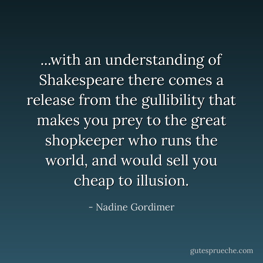 ...with an understanding of Shakespeare there comes a release from the gullibility that makes you prey to the great shopkeeper who runs the world, and would sell you cheap to illusion. - Nadine Gordimer
