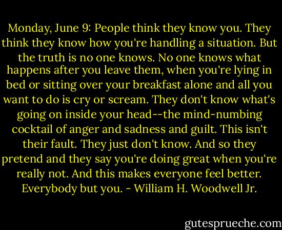 Monday, June 9: People think they know you. They think they know how you're handling a situation. But the truth is no one knows. No one knows what happens after you leave them, when you're lying in bed or sitting over your breakfast alone and all you want to do is cry or scream. They don't know what's going on inside your head--the mind-numbing cocktail of anger and sadness and guilt. This isn't their fault. They just don't know. And so they pretend and they say you're doing great when you're really not. And this makes everyone feel better. Everybody but you. - William H. Woodwell Jr.