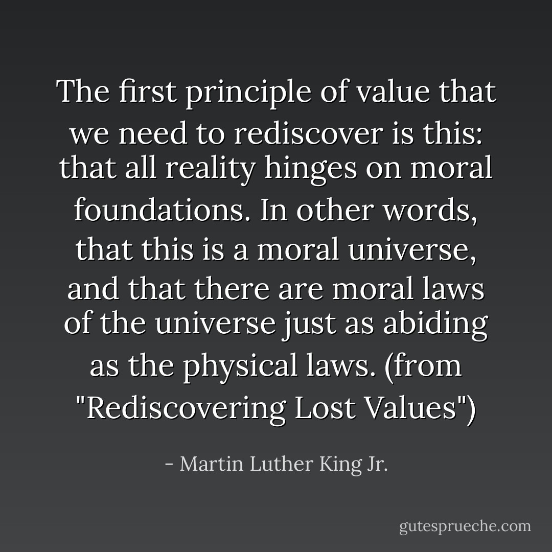 The first principle of value that we need to rediscover is this: that all reality hinges on moral foundations. In other words, that this is a moral universe, and that there are moral laws of the universe just as abiding as the physical laws. (from "Rediscovering Lost Values") - Martin Luther King Jr.