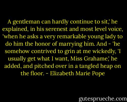 A gentleman can hardly continue to sit,' he explained, in his serenest and most level voice, 'when he asks a very remarkable young lady to do him the honor of marrying him. And - 'he somehow contrived to grin at me wickedly, 'I usually get what I want, Miss Grahame,' he added, and pitched over in a tangled heap on the floor. - Elizabeth Marie Pope