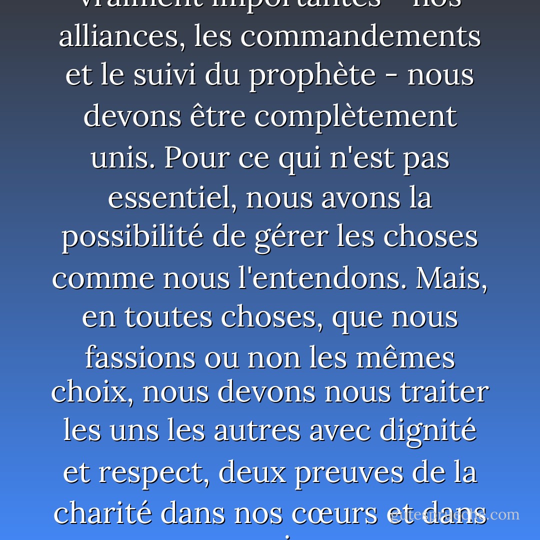 Pour ce qui est des choses vraiment importantes - nos alliances, les commandements et le suivi du prophète - nous devons être complètement unis. Pour ce qui n'est pas essentiel, nous avons la possibilité de gérer les choses comme nous l'entendons. Mais, en toutes choses, que nous fassions ou non les mêmes choix, nous devons nous traiter les uns les autres avec dignité et respect, deux preuves de la charité dans nos cœurs et dans nos vies. - Sheri Dew