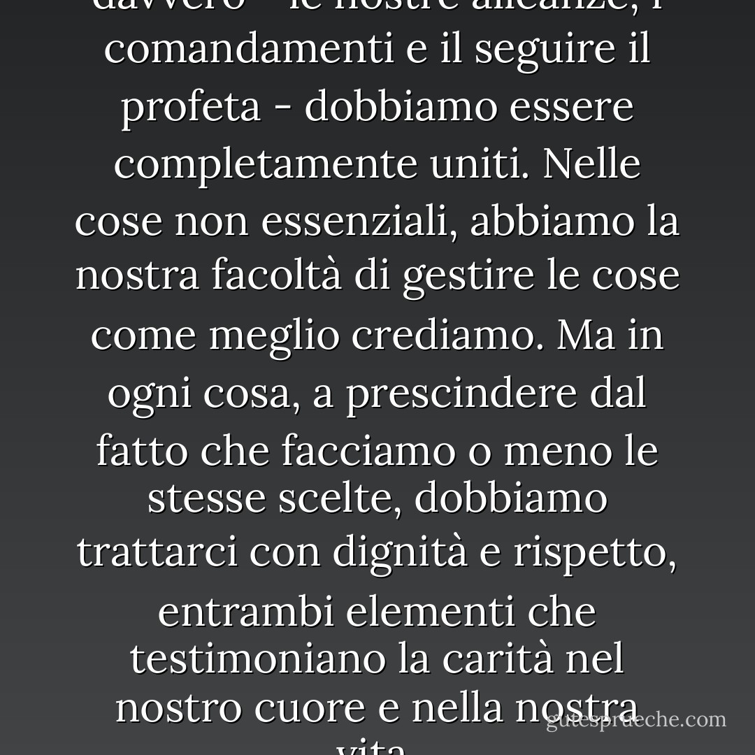 Nelle cose che contano davvero - le nostre alleanze, i comandamenti e il seguire il profeta - dobbiamo essere completamente uniti. Nelle cose non essenziali, abbiamo la nostra facoltà di gestire le cose come meglio crediamo. Ma in ogni cosa, a prescindere dal fatto che facciamo o meno le stesse scelte, dobbiamo trattarci con dignità e rispetto, entrambi elementi che testimoniano la carità nel nostro cuore e nella nostra vita. - Sheri Dew